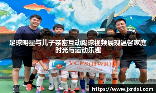 足球明星与儿子亲密互动踢球视频展现温馨家庭时光与运动乐趣