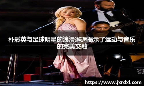 朴彩英与足球明星的浪漫邂逅揭示了运动与音乐的完美交融